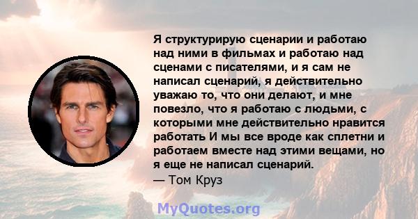 Я структурирую сценарии и работаю над ними в фильмах и работаю над сценами с писателями, и я сам не написал сценарий, я действительно уважаю то, что они делают, и мне повезло, что я работаю с людьми, с которыми мне