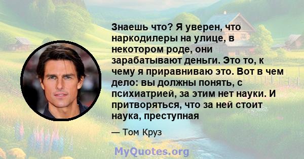 Знаешь что? Я уверен, что наркодилеры на улице, в некотором роде, они зарабатывают деньги. Это то, к чему я приравниваю это. Вот в чем дело: вы должны понять, с психиатрией, за этим нет науки. И притворяться, что за ней 