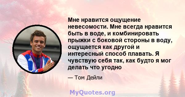 Мне нравится ощущение невесомости. Мне всегда нравится быть в воде, и комбинировать прыжки с боковой стороны в воду, ощущается как другой и интересный способ плавать. Я чувствую себя так, как будто я мог делать что