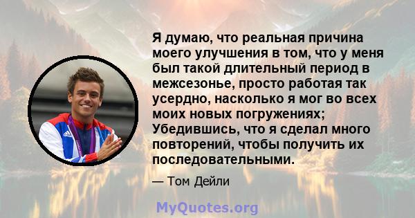 Я думаю, что реальная причина моего улучшения в том, что у меня был такой длительный период в межсезонье, просто работая так усердно, насколько я мог во всех моих новых погружениях; Убедившись, что я сделал много