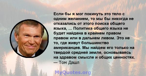 Если бы я мог покинуть это тело с одним желанием, то мы бы никогда не отказались от этого поиска общего языка, ... Политика общего языка не будет найдена в крайнем правом правом или в дальнем левом. Это не то, где живут 