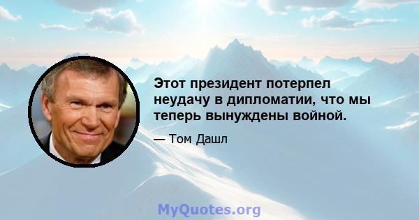 Этот президент потерпел неудачу в дипломатии, что мы теперь вынуждены войной.