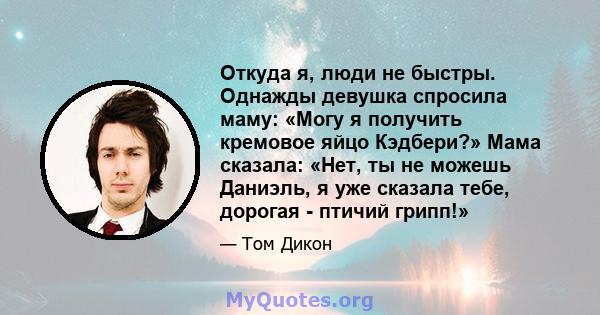 Откуда я, люди не быстры. Однажды девушка спросила маму: «Могу я получить кремовое яйцо Кэдбери?» Мама сказала: «Нет, ты не можешь Даниэль, я уже сказала тебе, дорогая - птичий грипп!»