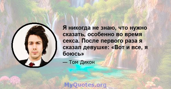 Я никогда не знаю, что нужно сказать, особенно во время секса. После первого раза я сказал девушке: «Вот и все, я боюсь»