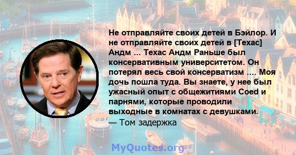 Не отправляйте своих детей в Бэйлор. И не отправляйте своих детей в [Техас] Андм ... Техас Андм Раньше был консервативным университетом. Он потерял весь свой консерватизм .... Моя дочь пошла туда. Вы знаете, у нее был