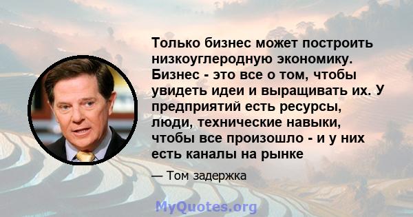 Только бизнес может построить низкоуглеродную экономику. Бизнес - это все о том, чтобы увидеть идеи и выращивать их. У предприятий есть ресурсы, люди, технические навыки, чтобы все произошло - и у них есть каналы на