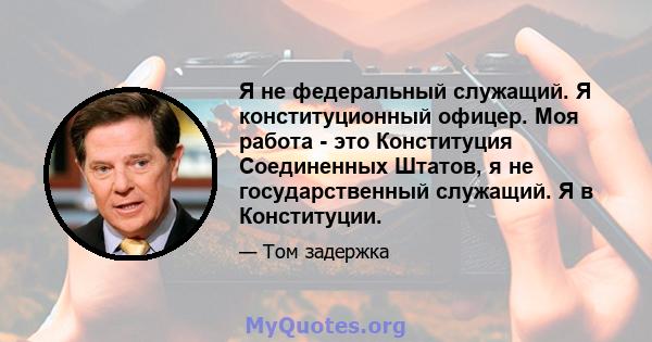 Я не федеральный служащий. Я конституционный офицер. Моя работа - это Конституция Соединенных Штатов, я не государственный служащий. Я в Конституции.