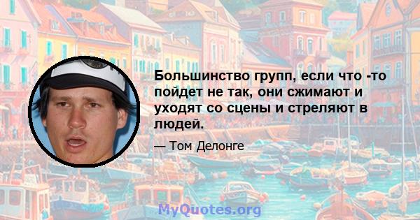 Большинство групп, если что -то пойдет не так, они сжимают и уходят со сцены и стреляют в людей.