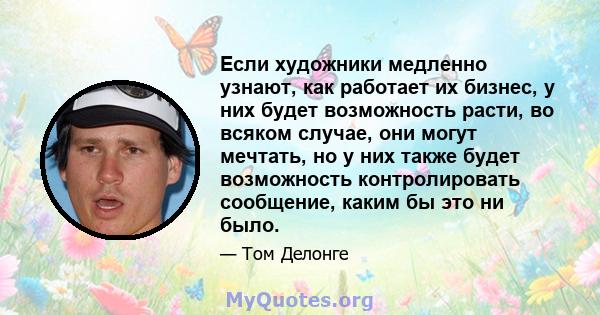 Если художники медленно узнают, как работает их бизнес, у них будет возможность расти, во всяком случае, они могут мечтать, но у них также будет возможность контролировать сообщение, каким бы это ни было.