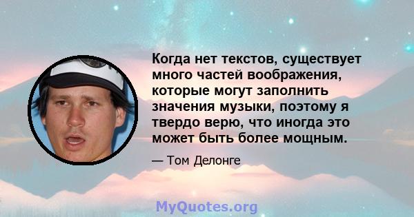 Когда нет текстов, существует много частей воображения, которые могут заполнить значения музыки, поэтому я твердо верю, что иногда это может быть более мощным.