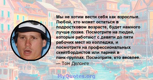 Мы не хотим вести себя как взрослые. Любой, кто может остаться в подростковом возрасте, будет намного лучше позже. Посмотрите на людей, которые работают с девяти до пяти рабочих мест из колледжа, и посмотрите на