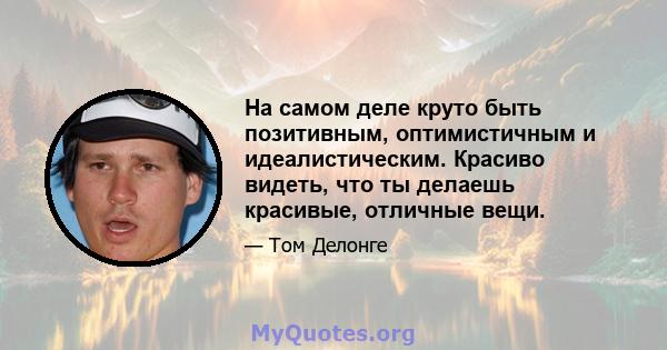 На самом деле круто быть позитивным, оптимистичным и идеалистическим. Красиво видеть, что ты делаешь красивые, отличные вещи.