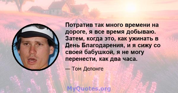 Потратив так много времени на дороге, я все время добываю. Затем, когда это, как ужинать в День Благодарения, и я сижу со своей бабушкой, я не могу перенести, как два часа.