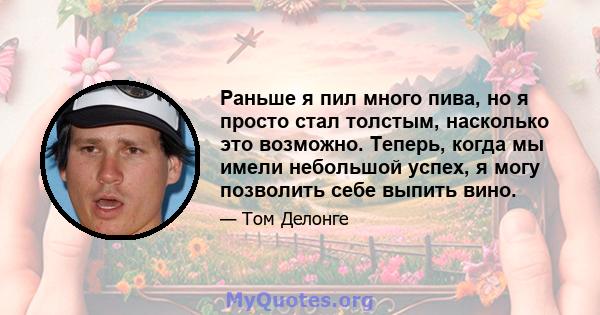 Раньше я пил много пива, но я просто стал толстым, насколько это возможно. Теперь, когда мы имели небольшой успех, я могу позволить себе выпить вино.