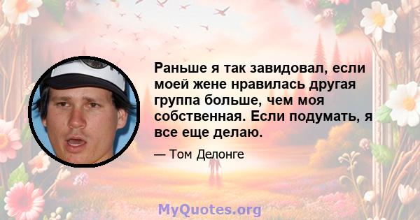 Раньше я так завидовал, если моей жене нравилась другая группа больше, чем моя собственная. Если подумать, я все еще делаю.