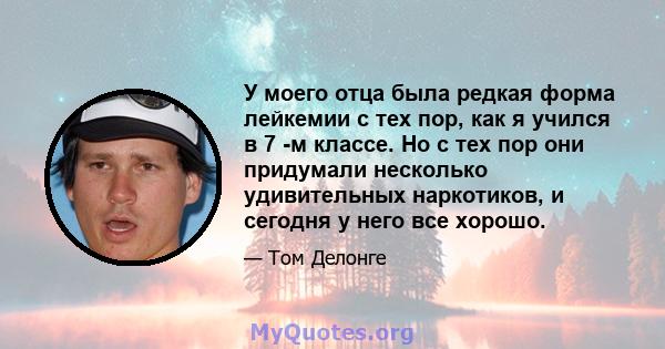 У моего отца была редкая форма лейкемии с тех пор, как я учился в 7 -м классе. Но с тех пор они придумали несколько удивительных наркотиков, и сегодня у него все хорошо.