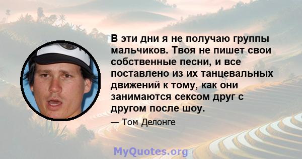 В эти дни я не получаю группы мальчиков. Твоя не пишет свои собственные песни, и все поставлено из их танцевальных движений к тому, как они занимаются сексом друг с другом после шоу.