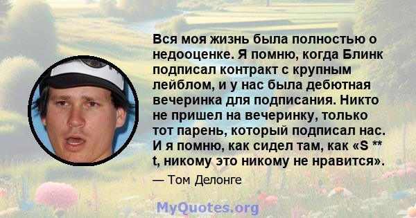 Вся моя жизнь была полностью о недооценке. Я помню, когда Блинк подписал контракт с крупным лейблом, и у нас была дебютная вечеринка для подписания. Никто не пришел на вечеринку, только тот парень, который подписал нас. 