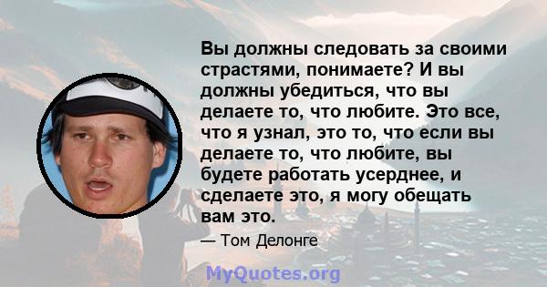 Вы должны следовать за своими страстями, понимаете? И вы должны убедиться, что вы делаете то, что любите. Это все, что я узнал, это то, что если вы делаете то, что любите, вы будете работать усерднее, и сделаете это, я