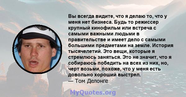 Вы всегда видите, что я делаю то, что у меня нет бизнеса. Будь то режиссер крупный кинофильм или встреча с самыми важными людьми в правительстве и имеет дело с самыми большими предметами на земле. История тысячелетий.