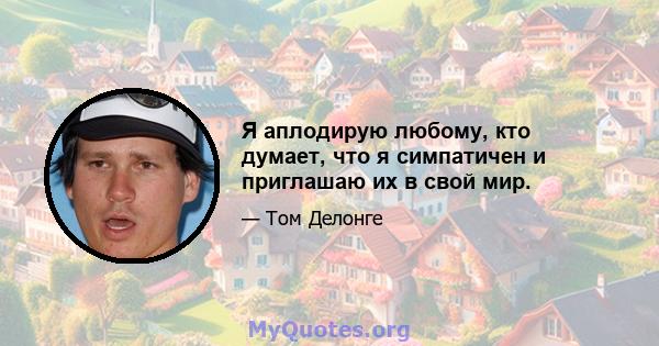 Я аплодирую любому, кто думает, что я симпатичен и приглашаю их в свой мир.