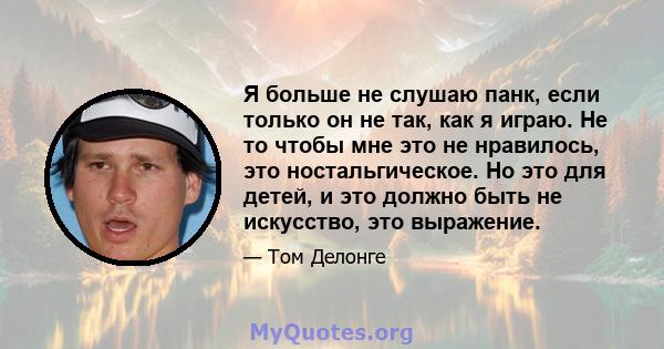 Я больше не слушаю панк, если только он не так, как я играю. Не то чтобы мне это не нравилось, это ностальгическое. Но это для детей, и это должно быть не искусство, это выражение.