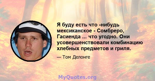 Я буду есть что -нибудь мексиканское - Сомбреро, Гасиенда ... что угодно. Они усовершенствовали комбинацию хлебных предметов и гриля.