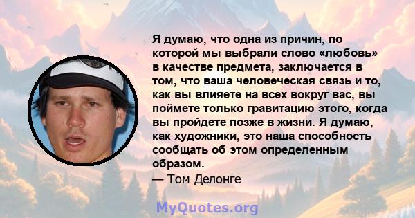 Я думаю, что одна из причин, по которой мы выбрали слово «любовь» в качестве предмета, заключается в том, что ваша человеческая связь и то, как вы влияете на всех вокруг вас, вы поймете только гравитацию этого, когда вы 