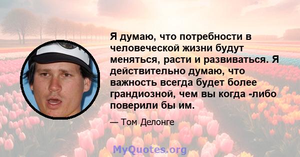 Я думаю, что потребности в человеческой жизни будут меняться, расти и развиваться. Я действительно думаю, что важность всегда будет более грандиозной, чем вы когда -либо поверили бы им.