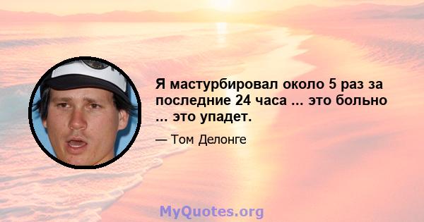 Я мастурбировал около 5 раз за последние 24 часа ... это больно ... это упадет.