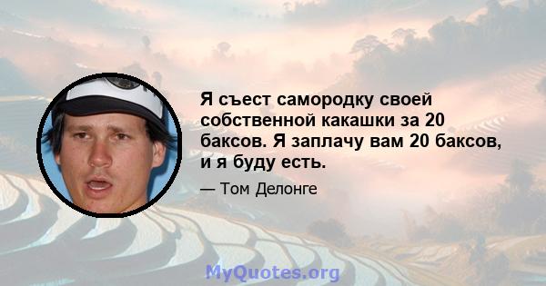 Я съест самородку своей собственной какашки за 20 баксов. Я заплачу вам 20 баксов, и я буду есть.