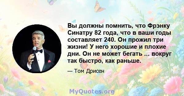 Вы должны помнить, что Фрэнку Синатру 82 года, что в ваши годы составляет 240. Он прожил три жизни! У него хорошие и плохие дни. Он не может бегать ... вокруг так быстро, как раньше.