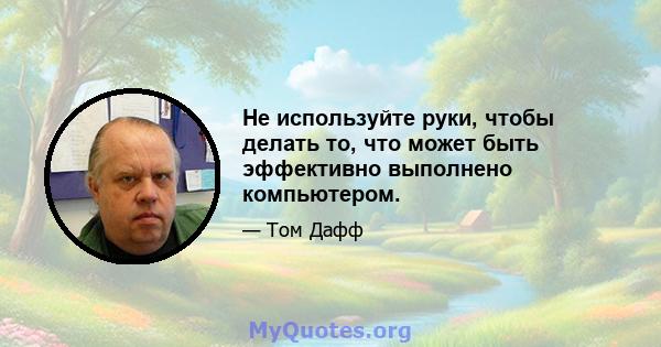 Не используйте руки, чтобы делать то, что может быть эффективно выполнено компьютером.