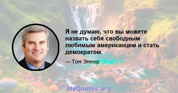 Я не думаю, что вы можете назвать себя свободным любимым американцем и стать демократом.