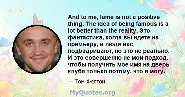 And to me, fame is not a positive thing. The idea of being famous is a lot better than the reality. Это фантастика, когда вы идете на премьеру, и люди вас подбадривают, но это не реально. И это совершенно не мой подход, 