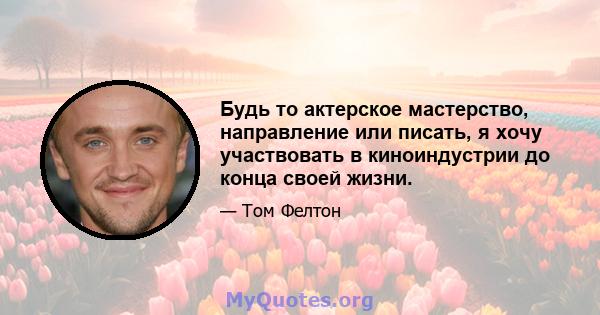 Будь то актерское мастерство, направление или писать, я хочу участвовать в киноиндустрии до конца своей жизни.