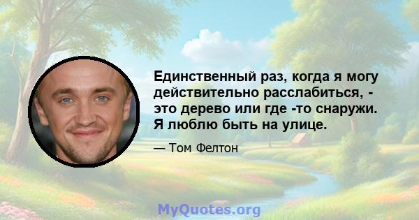 Единственный раз, когда я могу действительно расслабиться, - это дерево или где -то снаружи. Я люблю быть на улице.