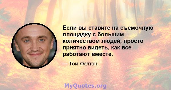 Если вы ставите на съемочную площадку с большим количеством людей, просто приятно видеть, как все работают вместе.