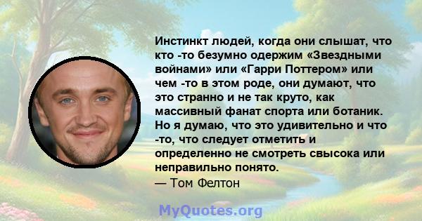 Инстинкт людей, когда они слышат, что кто -то безумно одержим «Звездными войнами» или «Гарри Поттером» или чем -то в этом роде, они думают, что это странно и не так круто, как массивный фанат спорта или ботаник. Но я