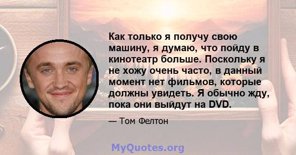 Как только я получу свою машину, я думаю, что пойду в кинотеатр больше. Поскольку я не хожу очень часто, в данный момент нет фильмов, которые должны увидеть. Я обычно жду, пока они выйдут на DVD.