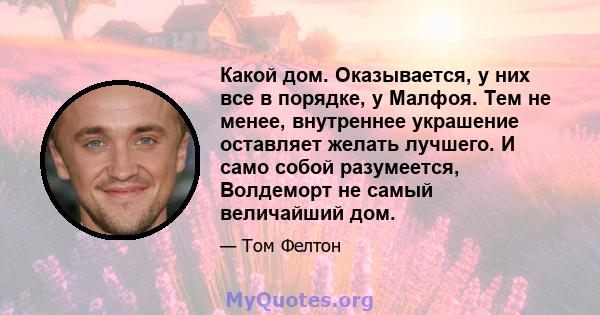 Какой дом. Оказывается, у них все в порядке, у Малфоя. Тем не менее, внутреннее украшение оставляет желать лучшего. И само собой разумеется, Волдеморт не самый величайший дом.