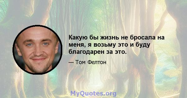 Какую бы жизнь не бросала на меня, я возьму это и буду благодарен за это.