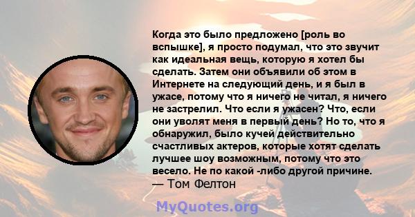 Когда это было предложено [роль во вспышке], я просто подумал, что это звучит как идеальная вещь, которую я хотел бы сделать. Затем они объявили об этом в Интернете на следующий день, и я был в ужасе, потому что я