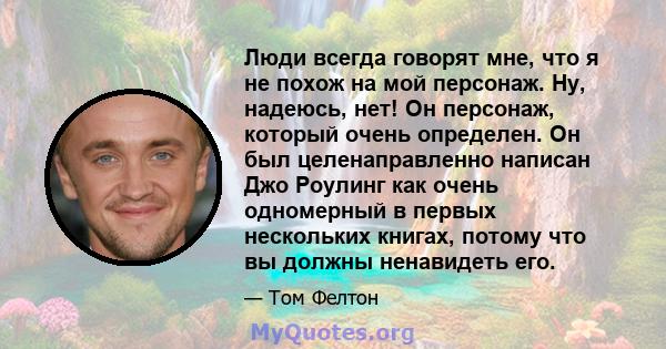 Люди всегда говорят мне, что я не похож на мой персонаж. Ну, надеюсь, нет! Он персонаж, который очень определен. Он был целенаправленно написан Джо Роулинг как очень одномерный в первых нескольких книгах, потому что вы