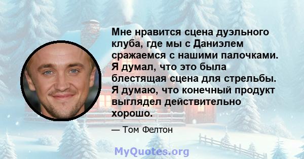 Мне нравится сцена дуэльного клуба, где мы с Даниэлем сражаемся с нашими палочками. Я думал, что это была блестящая сцена для стрельбы. Я думаю, что конечный продукт выглядел действительно хорошо.