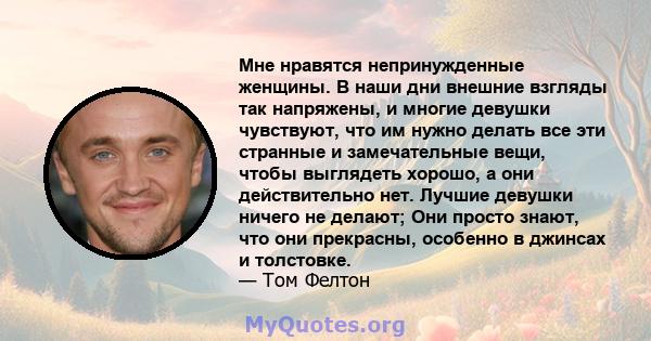 Мне нравятся непринужденные женщины. В наши дни внешние взгляды так напряжены, и многие девушки чувствуют, что им нужно делать все эти странные и замечательные вещи, чтобы выглядеть хорошо, а они действительно нет.