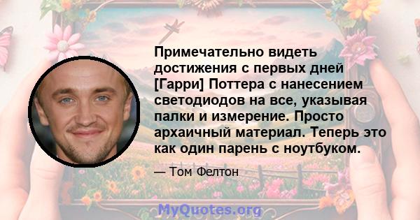 Примечательно видеть достижения с первых дней [Гарри] Поттера с нанесением светодиодов на все, указывая палки и измерение. Просто архаичный материал. Теперь это как один парень с ноутбуком.