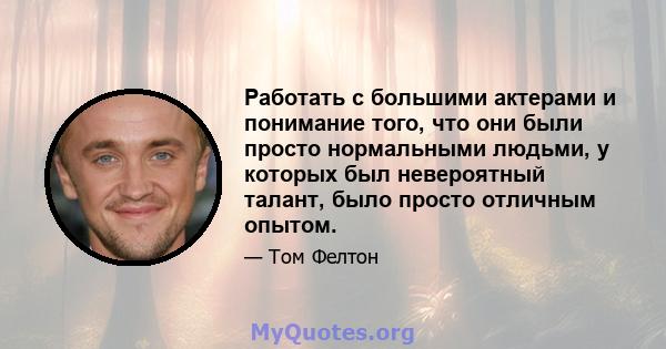 Работать с большими актерами и понимание того, что они были просто нормальными людьми, у которых был невероятный талант, было просто отличным опытом.