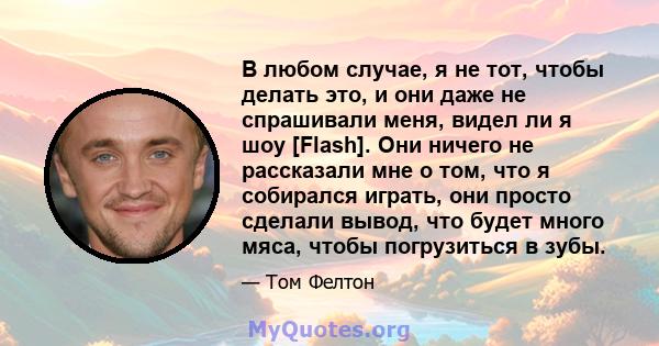 В любом случае, я не тот, чтобы делать это, и они даже не спрашивали меня, видел ли я шоу [Flash]. Они ничего не рассказали мне о том, что я собирался играть, они просто сделали вывод, что будет много мяса, чтобы