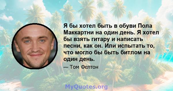 Я бы хотел быть в обуви Пола Маккартни на один день. Я хотел бы взять гитару и написать песни, как он. Или испытать то, что могло бы быть битлом на один день.